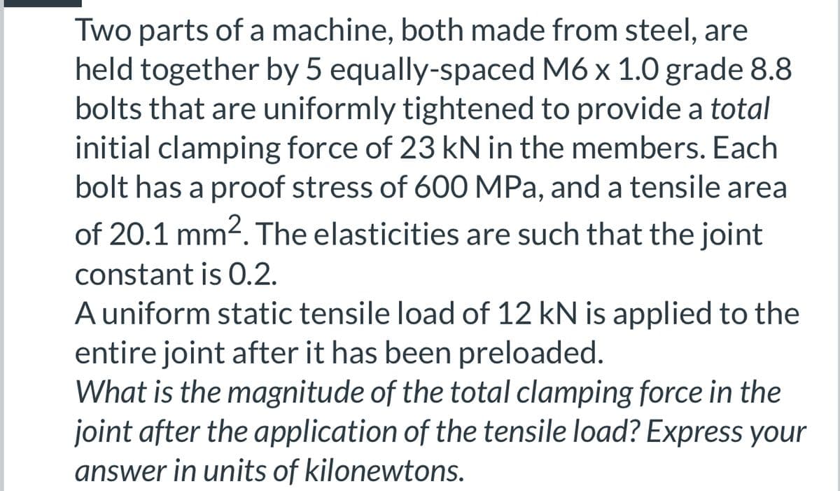 Two parts of a machine, both made from steel, are
held together by 5 equally-spaced M6 x 1.0 grade 8.8
bolts that are uniformly tightened to provide a total
initial clamping force of 23 kN in the members. Each
bolt has a proof stress of 600 MPa, and a tensile area
of 20.1 mm². The elasticities are such that the joint
constant is 0.2.
A uniform static tensile load of 12 kN is applied to the
entire joint after it has been preloaded.
What is the magnitude of the total clamping force in the
joint after the application of the tensile load? Express your
answer in units of kilonewtons.