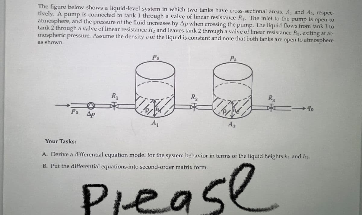 pump
is
open to
The figure below shows a liquid-level system in which two tanks have cross-sectional areas, A₁ and A2, respec-
tively. A pump is connected to tank 1 through a valve of linear resistance R₁. The inlet to the
atmosphere, and the pressure of the fluid increases by Ap when crossing the pump. The liquid flows from tank 1 to
tank 2 through a valve of linear resistance R₂ and leaves tank 2 through a valve of linear resistance R3, exiting at at-
mospheric pressure. Assume the density p of the liquid is constant and note that both tanks are open to atmosphere
as shown.
Pa Ap
Your Tasks:
R₁
Pa
ÍRN
A₁
R₂
Ple
Pa
A₂
R3
→ 9
A. Derive a differential equation model for the system behavior in terms of the liquid heights h₁ and h₂.
B. Put the differential equations into second-order matrix form.