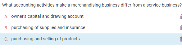 What accounting activities make a merchandising business differ from a service business?
A. owner's capital and drawing account
B. purchasing of supplies and insurance
C. purchasing and selling of products
Alh
Fh
Ah