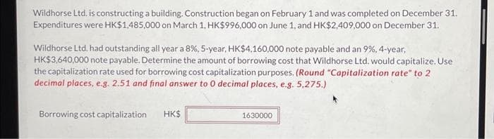 Wildhorse Ltd. is constructing a building. Construction began on February 1 and was completed on December 31.
Expenditures were HK$1,485,000 on March 1, HK$996,000 on June 1, and HK$2,409,000 on December 31.
Wildhorse Ltd. had outstanding all year a 8%, 5-year, HK$4.160,000 note payable and an 9%, 4-year,
HK$3,640,000 note payable. Determine the amount of borrowing cost that Wildhorse Ltd. would capitalize. Use
the capitalization rate used for borrowing cost capitalization purposes. (Round "Capitalization rate" to 2
decimal places, e.g. 2.51 and final answer to 0 decimal places, e.g. 5,275.)
Borrowing cost capitalization
HK$
1630000