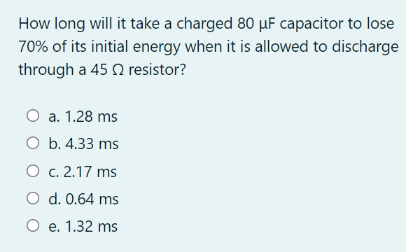How long will it take a charged 80 µF capacitor to lose
70% of its initial energy when it is allowed to discharge
through a 45 O resistor?
O a. 1.28 ms
O b. 4.33 ms
O c. 2.17 ms
O d. 0.64 ms
O e. 1.32 ms
