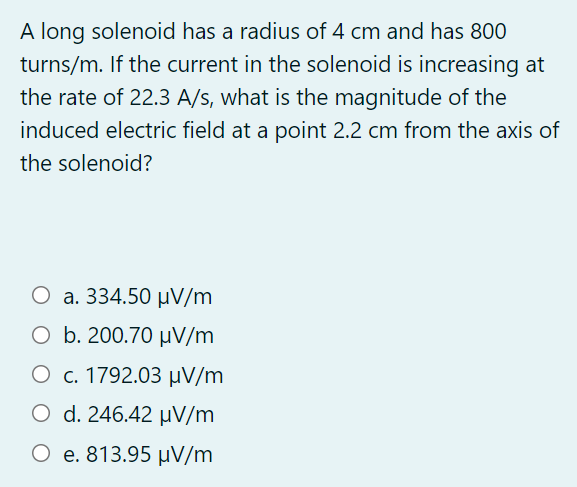 A long solenoid has a radius of 4 cm and has 800
turns/m. If the current in the solenoid is increasing at
the rate of 22.3 A/s, what is the magnitude of the
induced electric field at a point 2.2 cm from the axis of
the solenoid?
O a. 334.50 µV/m
O b. 200.70 µV/m
Ο c. 1792.03 μν /m
Ο d.246.42 μν /m
O e. 813.95 µV/m
