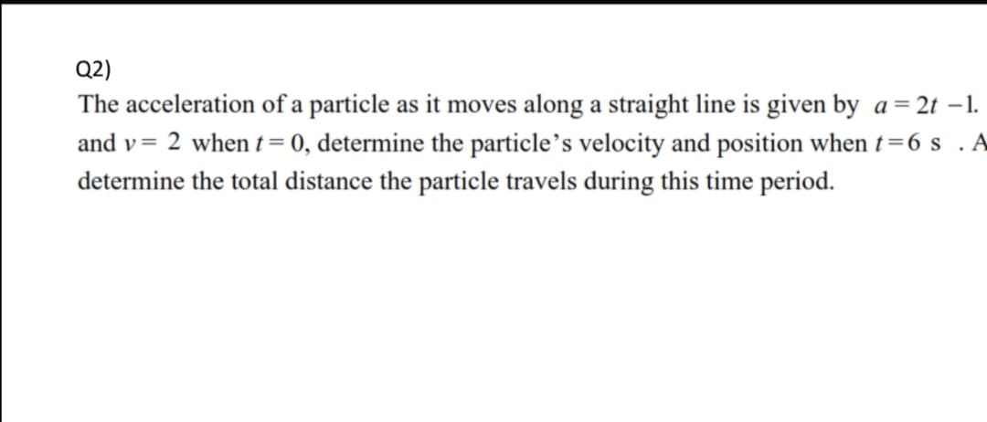 Q2)
The acceleration of a particle as it moves along a straight line is given by a= 2t –1.
and v= 2 when t= 0, determine the particle's velocity and position when t=6 s . A
determine the total distance the particle travels during this time period.
