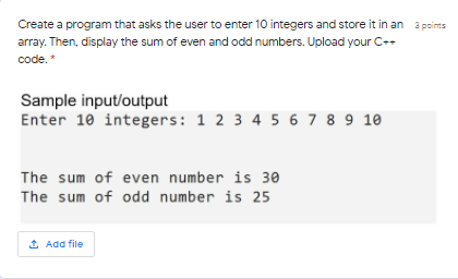 Create a program that asks the user to enter 10 integers and store it in an 3 pcints
array. Then, display the sum of even and odd numbers. Upload your C++
code. *
Sample input/output
Enter 10 integers: 1 2 3 4 5 6 7 8 9 10
The sum of even number is 30
The sum of odd number is 25
1 Add file
