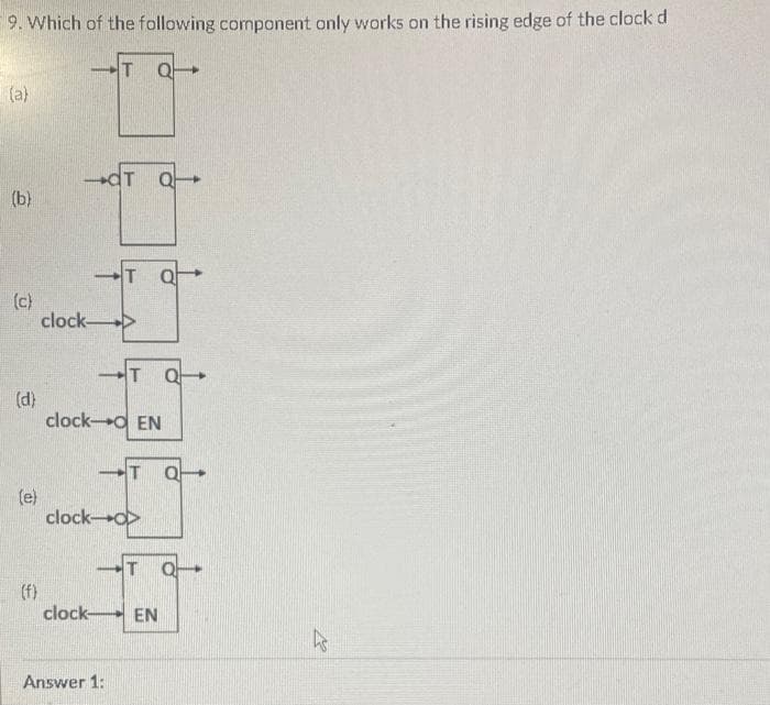 9. Which of the following component only works on the rising edge of the clock d
(a)
(b)
(c)
(d)
(e)
(f)
clock-
TQ
clock
T Q
T QF
clock-O EN
Answer 1:
T Q
-T 아
clock->
T 아
EN
ks