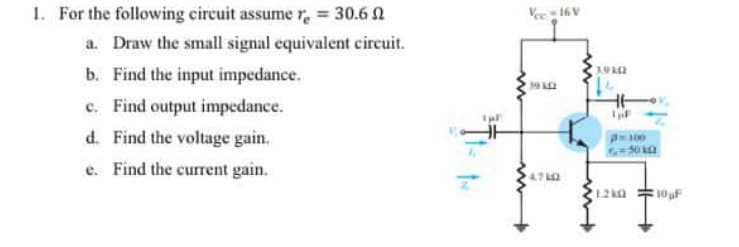 1. For the following circuit assume re = 30.6 1
a. Draw the small signal equivalent circuit.
b. Find the input impedance.
c. Find output impedance.
d. Find the voltage gain.
e. Find the current gain.
4.72
10F
