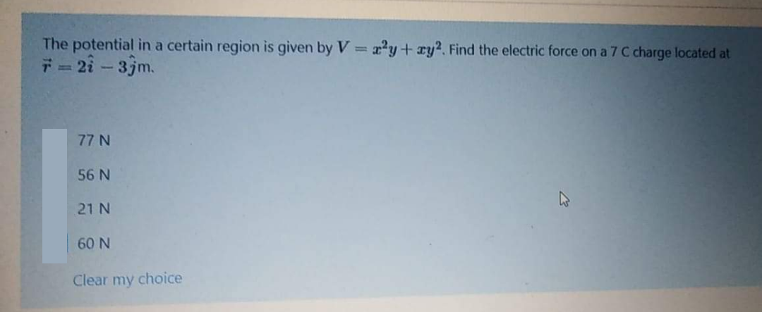 The potential in a certain region is given by V 22y+ry2. Find the electric force on a 7 C charge located at
* = 2i - 3jm.
77 N
56 N
21 N
60 N
Clear my choice
