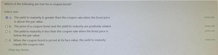 Which of the following are true for a coupon bond?
Select one:
Ⓒa The yield to maturity is greater than the coupon rate when the bond price
is above the par value.
The price of a coupon bond and the yield to maturity are positively related.
O b.
Oc.
The yield to maturity is less than the coupon rate when the bond price is
below the par value.
O d.
When the coupon bond is priced at its face value, the yield to maturity
equals the coupon rate.
Clear my choice
cross out
cross out
cross out
cross out