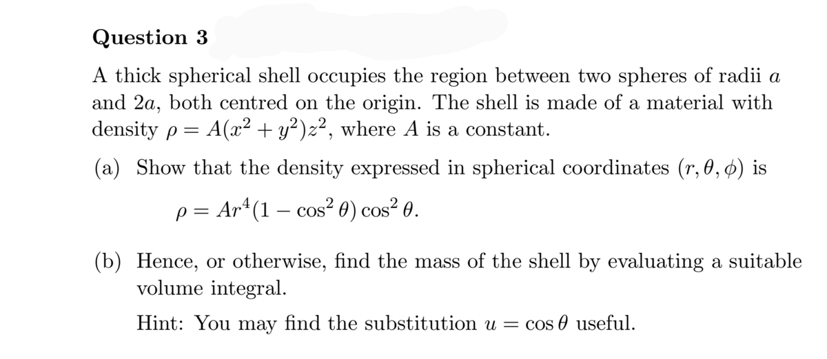 Question 3
A thick spherical shell occupies the region between two spheres of radii a
and 2a, both centred on the origin. The shell is made of a material with
density p = A(x² + y²)z², where A is a constant.
(a) Show that the density expressed in spherical coordinates (r, 0, ø) is
p = Ar*(1 – cos² 0) cos² 0.
COS
(b) Hence, or otherwise, find the mass of the shell by evaluating a suitable
volume integral.
Hint: You may find the substitution u = cos 0 useful.

