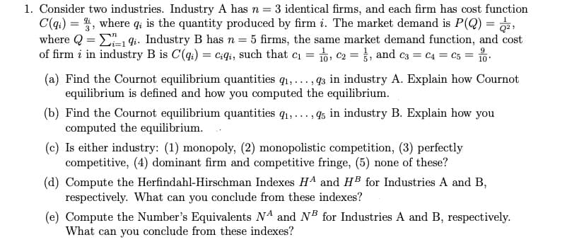 1. Consider two industries. Industry A has n = 3 identical firms, and each firm has cost function
C(q) = , where q; is the quantity produced by firm i. The market demand is P(Q) = ,
where Q = E i. Industry B has n = 5 firms, the same market demand function, and cost
of firm i in industry B is C(q.) = ciqi, such that ci = , c2 = }, and c3 = C4 = C5 = 1o.
(a) Find the Cournot equilibrium quantities q1,..., 43 in industry A. Explain how Cournot
equilibrium is defined and how you computed the equilibrium.
(b) Find the Cournot equilibrium quantities q1,..., 45 in industry B. Explain how you
computed the equilibrium.
(c) Is either industry: (1) monopoly, (2) monopolistic competition, (3) perfectly
competitive, (4) dominant firm and competitive fringe, (5) none of these?
(d) Compute the Herfindahl-Hirschman Indexes HA and HB for Industries A and B,
respectively. What can you conclude from these indexes?
(e) Compute the Number's Equivalents NA and NB for Industries A and B, respectively.
What can you conclude from these indexes?

