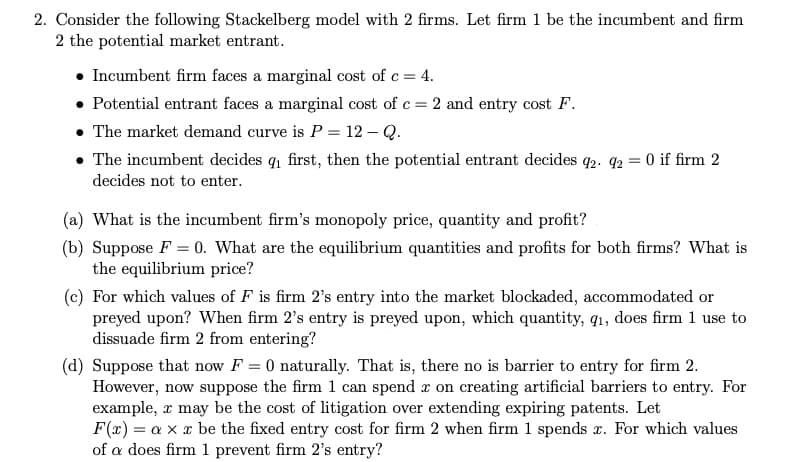 2. Consider the following Stackelberg model with 2 firms. Let firm 1 be the incumbent and firm
2 the potential market entrant.
• Incumbent firm faces a marginal cost of c = 4.
• Potential entrant faces a marginal cost of c = 2 and entry cost F.
• The market demand curve is P = 12 – Q.
• The incumbent decides q first, then the potential entrant decides q2. 92 = 0 if firm 2
decides not to enter.
(a) What is the incumbent firm's monopoly price, quantity and profit?
(b) Suppose F = 0. What are the equilibrium quantities and profits for both firms? What is
the equilibrium price?
(c) For which values of F is firm 2's entry into the market blockaded, accommodated or
preyed upon? When firm 2's entry is preyed upon, which quantity, q1, does firm 1 use to
dissuade firm 2 from entering?
(d) Suppose that now F = 0 naturally. That is, there no is barrier to entry for firm 2.
However, now suppose the firm 1 can spend r on creating artificial barriers to entry. For
example, x may be the cost of litigation over extending expiring patents. Let
F(x) = a x x be the fixed entry cost for firm 2 when firm 1 spends r. For which values
of a does firm 1 prevent firm 2's entry?
