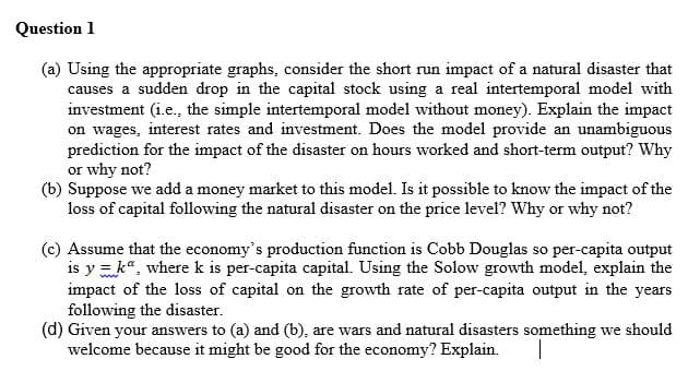 Question 1
(a) Using the appropriate graphs, consider the short run impact of a natural disaster that
causes a sudden drop in the capital stock using a real intertemporal model with
investment (i.e., the simple intertemporal model without money). Explain the impact
on wages, interest rates and investment. Does the model provide an unambiguous
prediction for the impact of the disaster on hours worked and short-term output? Why
or why not?
(b) Suppose we add a money market to this model. Is it possible to know the impact of the
loss of capital following the natural disaster on the price level? Why or why not?
(c) Assume that the economy's production function is Cobb Douglas so per-capita output
is y = k", where k is per-capita capital. Using the Solow growth model, explain the
impact of the loss of capital on the growth rate of per-capita output in the years
following the disaster.
(d) Given your answers to (a) and (b), are wars and natural disasters something we should
welcome because it might be good for the economy? Explain.
