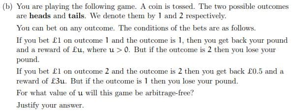 (b) You are playing the following game. A coin is tossed. The two possible outcomes
are heads and tails. We denote them by 1 and 2 respectively.
You can bet on any outcome. The conditions of the bets are as follows.
If you bet £1 on outcome 1 and the outcome is 1, then you get back your pound
and a reward of £u, where u > 0. But if the outcome is 2 then you lose your
pound.
If you bet £1 on outcome 2 and the outcome is 2 then you get back £0.5 and a
reward of £3u. But if the outcome is 1 then you lose your pound.
For what value of u will this game be arbitrage-free?
Justify your answer.
