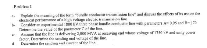 Problem 1
a- Explain the meaning of the term "bundle conductor transmission line" and discuss the effects of its use on the
electrical performance of a high voltage electric transmission line.
b- Consider an experimental 1800 kV three phase bundle-conductor line with parameters A= 0.95 and B=j 70.
Determine the value of the parameter C of the line.
Assume that the line is delivering 2,000 MVA at receiving end whose voltage of 1750 kV and unity power
factor. Determine the sending end voltage of the line.
d-
C-
Determine the sending end current of the line.
