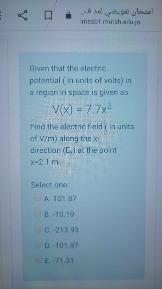 امتحان تعويضي لمد ف. .
Imssb1.mutah.edu.jo
Given that the electric
potential (in units of volts) in
a region in space is given as
V(x) = 7.7x3
Find the electric field ( in units
of V/m) along the x-
direction (E,) at the point
x-2.1 m.
Select one:
A. 101.87
B. -10.19
C.-213.93
D.-101.87
E.-71.31
