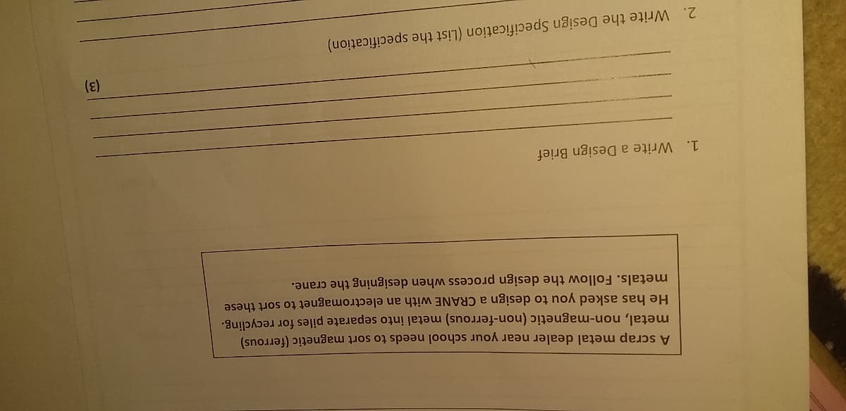 A scrap metal dealer near your school needs to sort magnetic (ferrous)
metal, non-magnetic (non-ferrous) metal into separate piles for recycling.
He has asked you to design a CRANE with an electromagnet to sort these
metals. Follow the design process when designing the crane.
1. Write a Design Brief
(3)
2. Write the Design Specification (List the specification)
