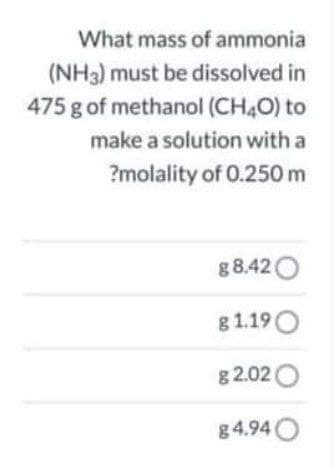 What mass of ammonia
(NH3) must be dissolved in
475 g of methanol (CH4O) to
make a solution with a
?molality of 0.250 m
g 8.42 O
g 1.19O
g 2.02O
g4.94O
