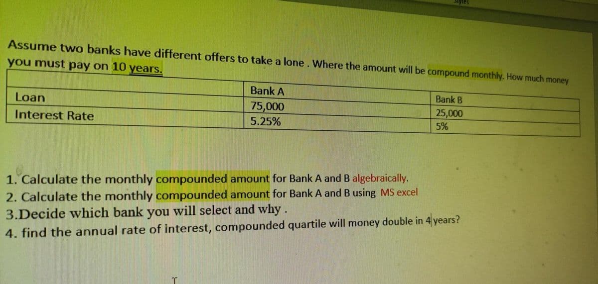 Siyles
Assume twwo banks have different offers to take a lone. Where the amount will be compound monthly. How much money
you must pay on 10 years.
Bank A
Bank B
Loan
75,000
5.25%
25,000
Interest Rate
5%
1. Calculate the monthly compounded amount for Bank A and B algebraically.
2. Calculate the monthly compounded amount for Bank A and B using MS excel
3.Decide which bank you will select and why.
4. find the annual rate of interest, compounded quartile will money double in 4 years?
