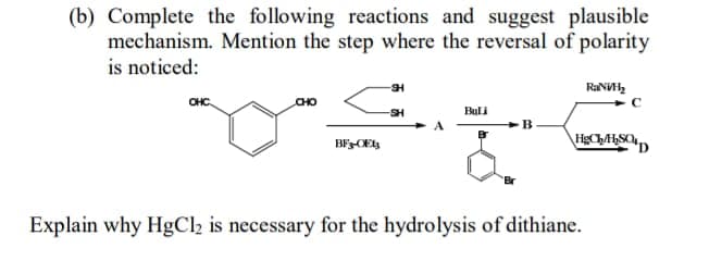 (b) Complete the following reactions and suggest plausible
mechanism. Mention the step where the reversal of polarity
is noticed:
RaN,
CHC
CHO
SH
Buli
BECES
Explain why HgCl2 is necessary for the hydrolysis of dithiane.
