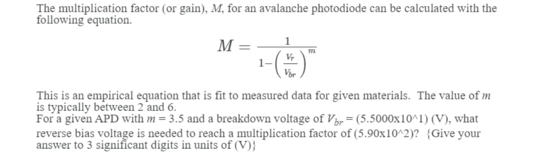 The multiplication factor (or gain), M, for an avalanche photodiode can be calculated with the
following equation.
1
M
V-
1-
Vir
This is an empirical equation that is fit to measured data for given materials. The value of m
is typically between 2 and 6.
For a given APD with m = 3.5 and a breakdown voltage of Vip = (5.5000x10^1) (V), what
reverse bias voltage is needed to reach a multiplication factor of (5.90x10^2)? {Give your
answer to 3 significant digits in units of (V)}
