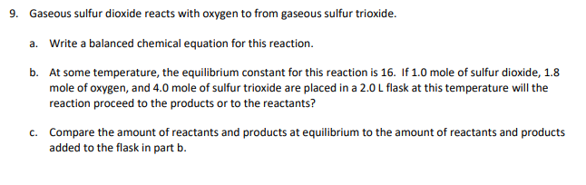 9. Gaseous sulfur dioxide reacts with oxygen to from gaseous sulfur trioxide.
a. Write a balanced chemical equation for this reaction.
b. At some temperature, the equilibrium constant for this reaction is 16. If 1.0 mole of sulfur dioxide, 1.8
mole of oxygen, and 4.0 mole of sulfur trioxide are placed in a 2.0 L flask at this temperature will the
reaction proceed to the products or to the reactants?
c. Compare the amount of reactants and products at equilibrium to the amount of reactants and products
added to the flask in part b.
