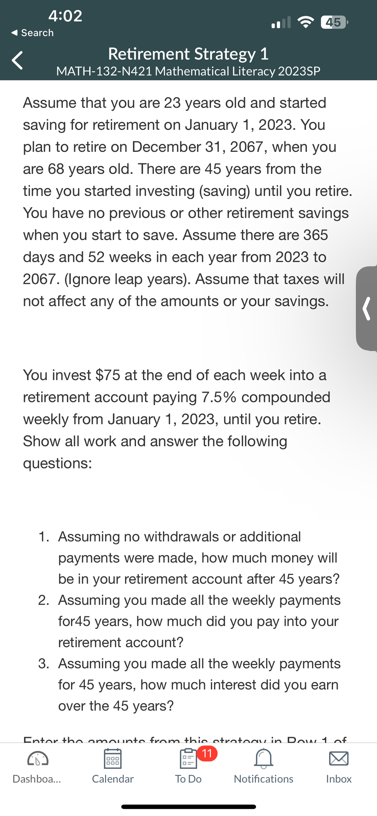4:02
Search
Retirement Strategy 1
MATH-132-N421 Mathematical Literacy 2023SP
Assume that you are 23 years old and started
saving for retirement on January 1, 2023. You
plan to retire on December 31, 2067, when you
are 68 years old. There are 45 years from the
time you started investing (saving) until you retire.
You have no previous or other retirement savings
when you start to save. Assume there are 365
days and 52 weeks in each year from 2023 to
2067. (Ignore leap years). Assume that taxes will
not affect any of the amounts or your savings.
(
You invest $75 at the end of each week into a
retirement account paying 7.5% compounded
weekly from January 1, 2023, until you retire.
Show all work and answer the following
questions:
1. Assuming no withdrawals or additional
payments were made, how much money will
be in your retirement account after 45 years?
2. Assuming you made all the weekly payments
for45 years, how much did you pay into your
retirement account?
45
3. Assuming you made all the weekly payments
for 45 years, how much interest did you earn
over the 45 years?
Enter the amounts from this strategy in Row 1 of
11
0
Notifications
Dashboa...
000
Calendar
To Do
Inbox
