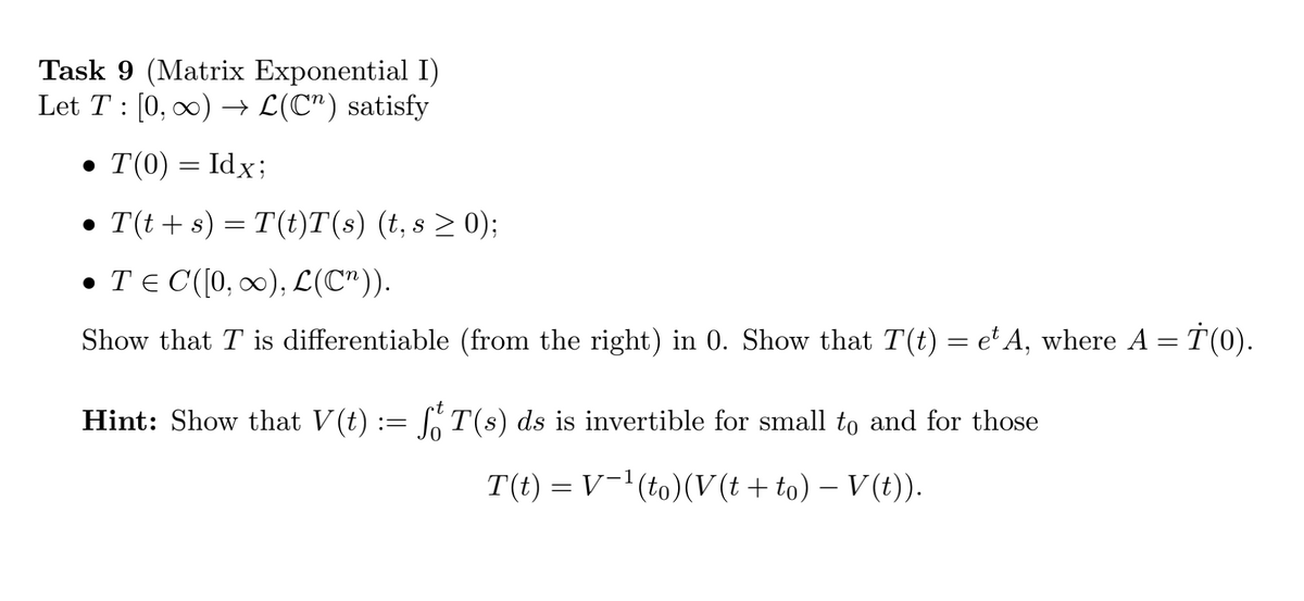 Task 9 (Matrix Exponential I)
Let T : [0, 00) → L(C") satisfy
• T(0) = Idx;
• T(t+ s) = T(t)T(s) (t, s > 0);
• TE C([0, 0), L(C")).
Show that T is differentiable (from the right) in 0. Show that T(t) = e'A, whcre A = T(0).
Hint: Show that V(t) := [T(s) ds is invertible for small to and for those
T(t) = V¯'(to)(V (t + to) – V (t)).
