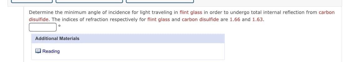 Determine the minimum angle of incidence for light traveling in flint glass in order to undergo total internal reflection from carbon
disulfide. The indices of refraction respectively for flint glass and carbon disulfide are 1.66 and 1.63.
Additional Materials
O Reading
