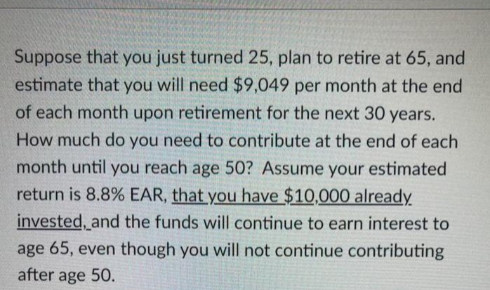 Suppose that you just turned 25, plan to retire at 65, and
estimate that you will need $9,049 per month at the end
of each month upon retirement for the next 30 years.
How much do you need to contribute at the end of each
month until you reach age 50? Assume your estimated
return is 8.8% EAR, that you have $10,000 already
invested, and the funds will continue to earn interest to
age 65, even though you will not continue contributing
after age 50.
