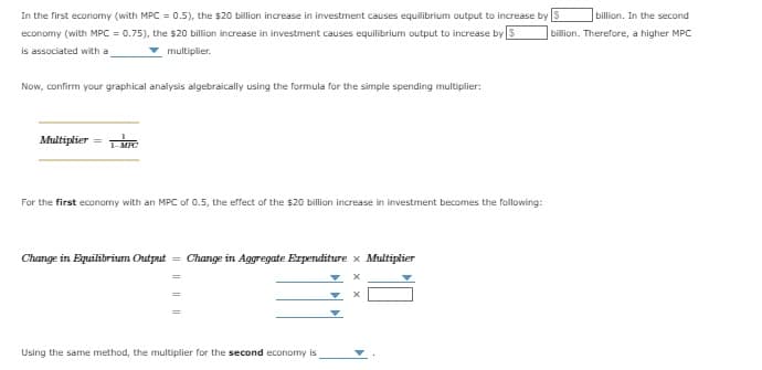billion. In the second
In the first economy (with MPC = 0.5), the $20 billion increase in investment causes equilibrium output to increase by S
economy (with MPC = 0.75), the $20 billion increase in investment causes equilibrium output to increase by S billion. Therefore, a higher MPC
is associated with a
▼ multiplier.
Now, confirm your graphical analysis algebraically using the formula for the simple spending multiplier:
Multiplier = MIC
For the first economy with an MPC of 0.5, the effect of the $20 billion increase in investment becomes the following:
Change in Equilibrium Output = Change in Aggregate Expenditure x Multiplier
x
Using the same method, the multiplier for the second economy is