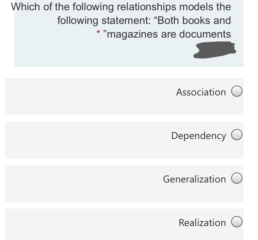 Which of the following relationships models the
following statement: "Both books and
* "magazines are documents
Association O
Dependency O
Generalization O
Realization O

