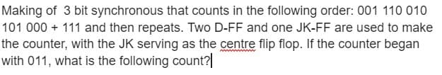 Making of 3 bit synchronous that counts in the following order: 001 110 010
101 000 + 111 and then repeats. Two D-FF and one JK-FF are used to make
the counter, with the JK serving as the centre flip flop. If the counter began
with 011, what is the following count?|