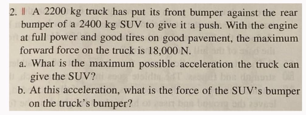 2. Il A 2200 kg truck has put its front bumper against the rear
bumper of a 2400 kg SUV to give it a push. With the engine
at full power and good tires on good pavement, the maximum
forward force on the truck is 18,000 N.
a. What is the maximum possible acceleration the truck can
give the SUV?i og stsidi 34T
z 018
b. At this acceleration, what is the force of the SUV's bumper
on the truck's bumper? of cont ban liquos