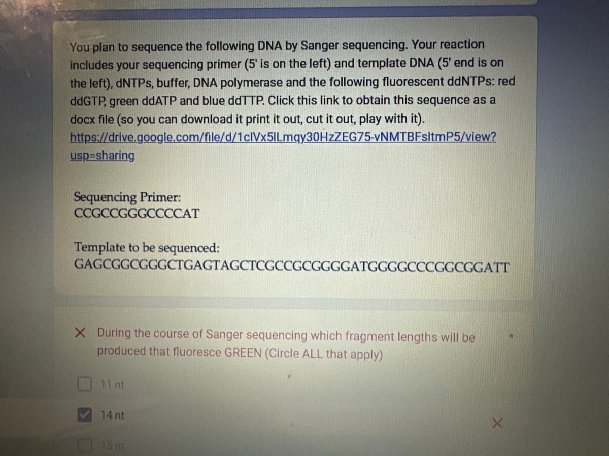 You plan to sequence the following DNA by Sanger sequencing. Your reaction
includes your sequencing primer (5' is on the left) and template DNA (5' end is on
the left), dNTPs, buffer, DNA polymerase and the following fluorescent ddNTPs: red
ddGTP, green ddATP and blue ddTTP. Click this link to obtain this sequence as a
docx file (so you can download it print it out, cut it out, play with it).
https://drive.google.com/file/d/1clVx5lLmqy30HzZEG75-vNMTBFsltmP5/view?
usp=sharing
Sequencing Primer:
CCGCCGGGCCCCAT
Template to be sequenced:
GAGCGGCGGGCTGAGTAGCTCGCCGCGGGGATGGGGCCCGGCGGATT
X During the course of Sanger sequencing which fragment lengths will be
produced that fluoresce GREEN (Circle ALL that apply)
11 nt
14 nt
15 nt
*