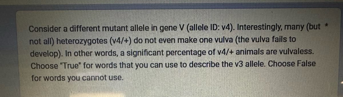 Consider a different mutant allele in gene V (allele ID: v4). Interestingly, many (but
not all) heterozygotes (v4/+) do not even make one vulva (the vulva fails to
develop). In other words, a significant percentage of v4/+ animals are vulvaless.
Choose "True" for words that you can use to describe the v3 allele. Choose False
for words you cannot use.
★