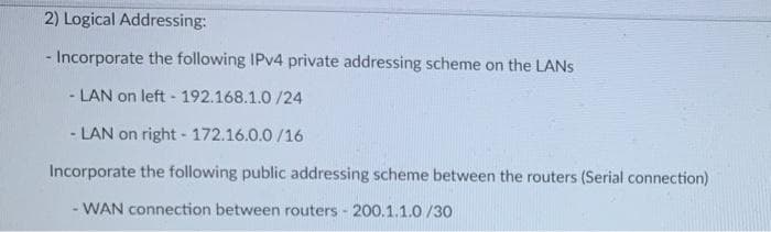 2) Logical Addressing:
- Incorporate the following IPV4 private addressing scheme on the LANS
- LAN on left - 192.168.1.0 /24
- LAN on right - 172.16.0.0 /16
Incorporate the following public addressing scheme between the routers (Serial connection)
- WAN connection between routers - 200.1.1.0 /30
