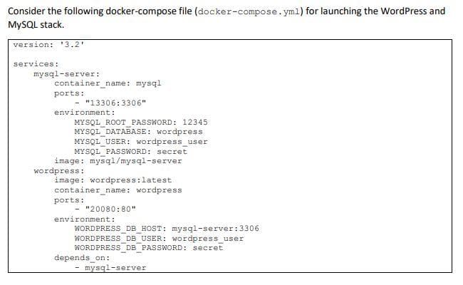 Consider the following docker-compose file (docker-compose.yml) for launching the WordPress and
MYSQL stack.
version: '3.2
services:
mysql-server:
container name: mysql
ports:
- "13306:3306"
environment:
MYSQL ROOT PASSWORD: 12345
MYSQL DATABASE: Wordpress
MYSQL USER: wordpressuser
MYSQL PASSWORD: secret
image: mysql/mysql-server
wordpress:
image: wordpress:latest
container name: wordpress
ports:
- "20080:80"
environment:
WORDPRESS DB HOST: mysql-server:3306
WORDPRESS DB USER: wordpress user
WORDPRESS DB PASSWORD: secret
depends on:
- mysql-server
