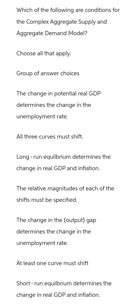 Which of the following are conditions for
the Complex Aggregate Supply and
Aggregate Demand Model?
Choose all that apply.
Group of answer choices
The change in potential real GDP
determines the change in the
unemployment rate.
All three curves must shift.
Long run equilbrium determines the
change in real GDP and inflation.
The relative magnitudes of each of the
shifts must be specified.
The change in the (output) gap
determines the change in the
unemployment rate.
At least one curve must shift
Short-run equilbrium determines the
change in real GDP and inflation.