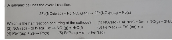 3. A galvanic cell has the overall reaction:
2Fe(NO3)2(aq) + Pb(NO3)2(aq) → 2Fe(NO3)3(aq) + Pb(s)
Which is the half reaction occurring at the cathode?
(2) NO3(aq) + 2H+ (aq) + e → NO2(g) + H₂O(!)
(4) Pb²+ (aq) + 2e → Pb(s)
(1) NO3(aq) + 4H+(aq) + 3e → NO(g) + 2H₂O
(3) Fe²+ (aq) → Fe³+ (aq) + e
(5) Fe²+ (aq) + e → Fe³+ (aq)
>