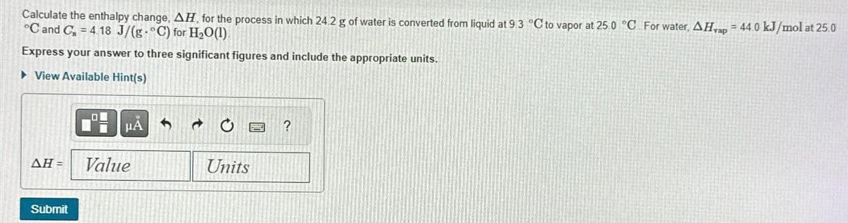 Calculate the enthalpy change, AH, for the process in which 24.2 g of water is converted from liquid at 9.3 °C to vapor at 25.0 °C For water, AHvap = 44.0 kJ/mol at 25.0
°C and C = 4.18 J/(g°C) for H₂O(1)
Express your answer to three significant figures and include the appropriate units.
► View Available Hint(s)
μA
AH = Value
Submit
→
Units