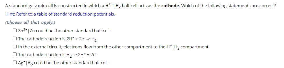 A standard galvanic cell is constructed in which a H* | H₂ half cell acts as the cathode. Which of the following statements are correct?
Hint: Refer to a table of standard reduction potentials.
(Choose all that apply.)
O Zn²+ Zn could be the other standard half cell.
The cathode reaction is 2H+ + 2e² -> H₂
In the external circuit, electrons flow from the other compartment to the H* | H₂ compartment.
The cathode reaction is H₂ -> 2H+ + 2e-
Ag+|Ag could be the other standard half cell.