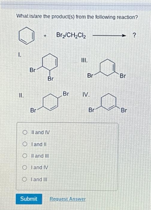 What is/are the product(s) from the following reaction?
11.
Br
Br
Br
O II and IV
OI and II
O II and III
OI and IV
Oland III
Br₂/CH₂Cl₂
Br
III.
Br
IV.
Submit Request Answer
Br
Br
Br
