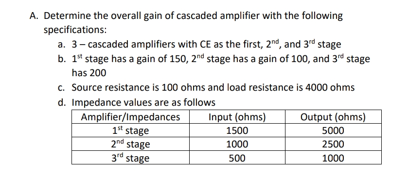 A. Determine the overall gain of cascaded amplifier with the following
specifications:
a. 3- cascaded amplifiers with CE as the first, 2nd, and 3rd stage
b. 1st stage has a gain of 150, 2nd stage has a gain of 100, and 3rd stage
has 200
c. Source resistance is 100 ohms and load resistance is 4000 ohms
d. Impedance values are as follows
Amplifier/Impedances
1st stage
2nd stage
3rd stage
Input (ohms)
Output (ohms)
1500
5000
1000
2500
500
1000
