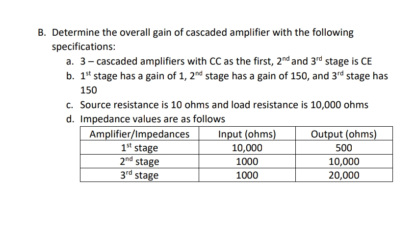 B. Determine the overall gain of cascaded amplifier with the following
specifications:
a. 3- cascaded amplifiers with CC as the first, 2nd and 3rd stage is CE
b. 1st stage has a gain of 1, 2nd stage has a gain of 150, and 3rd stage has
150
c. Source resistance is 10 ohms and load resistance is 10,000 ohms
d. Impedance values are as follows
Output (ohms)
Input (ohms)
10,000
Amplifier/Impedances
1st stage
2nd stage
3rd stage
500
1000
10,000
20,000
1000
