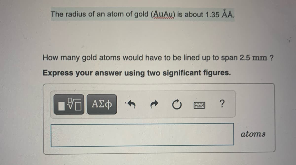 The radius of an atom of gold (AuAu) is about 1.35 ÅA.
How many gold atoms would have to be lined up to span 2.5 mm ?
Express your answer using two significant figures.
VG| ΑΣΦ
?
atoms