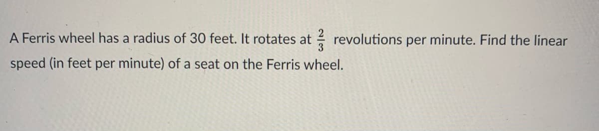 A Ferris wheel has a radius of 30 feet. It rotates at revolutions per minute. Find the linear
speed (in feet per minute) of a seat on the Ferris wheel.
