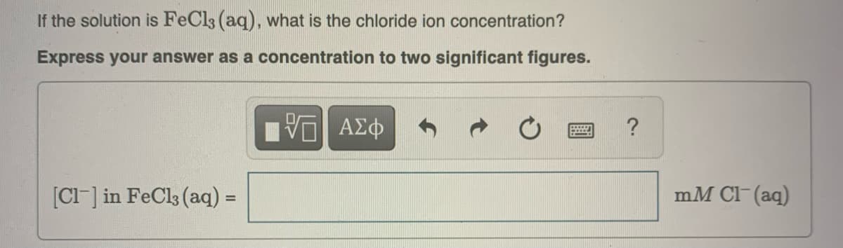 If the solution is FeCl3 (aq), what is the chloride ion concentration?
Express your answer as a concentration to two significant figures.
VE ΑΣΦ
[Cl] in FeCl3 (aq) =
-****
?
mM Cl(aq)