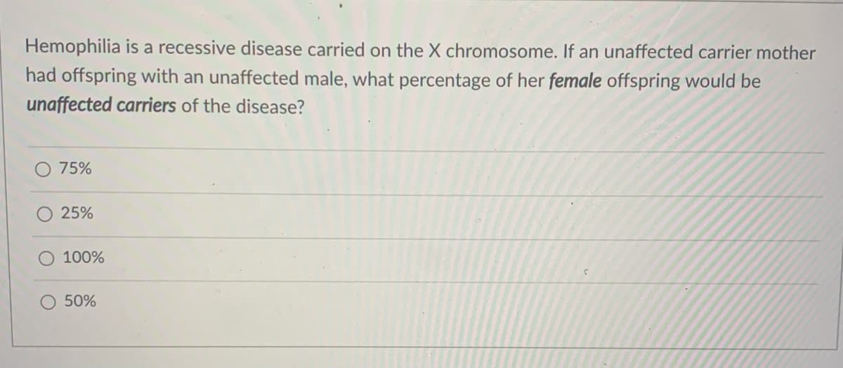 Hemophilia is a recessive disease carried on the X chromosome. If an unaffected carrier mother
had offspring with an unaffected male, what percentage of her female offspring would be
unaffected carriers of the disease?
75%
25%
100%
50%
