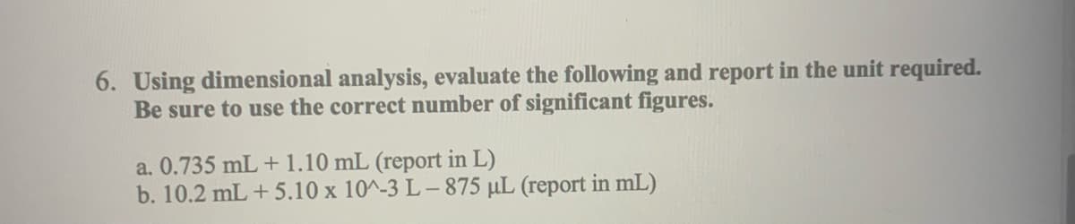 6. Using dimensional analysis, evaluate the following and report in the unit required.
Be sure to use the correct number of significant figures.
a. 0.735 mL + 1.10 mL (report in L)
b. 10.2 mL +5.10 x 10^-3 L-875 μL (report in mL)