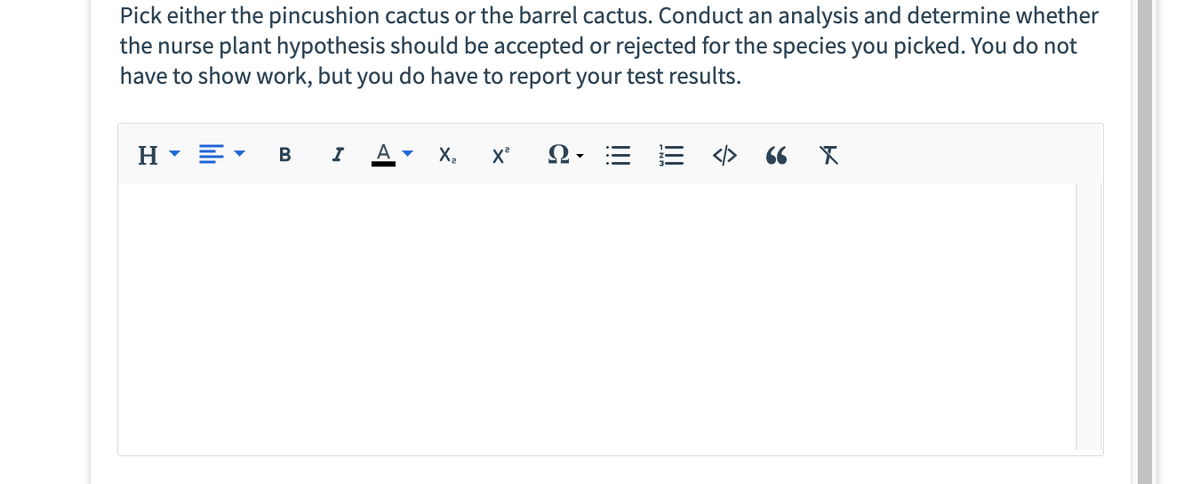 Pick either the pincushion cactus or the barrel cactus. Conduct an analysis and determine whether
the nurse plant hypothesis should be accepted or rejected for the species you picked. You do not
have to show work, but you do have to report your test results.
H▾E
B I
A ▾ X₂ X²
Q = = </>
66 X